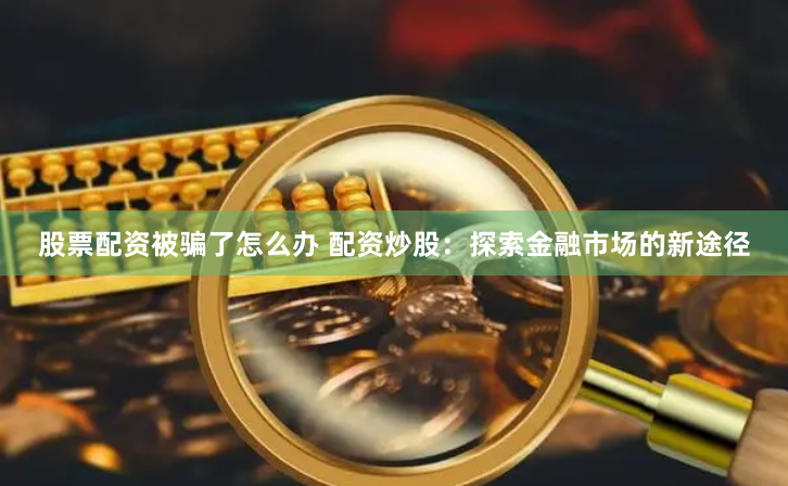 股票配资被骗了怎么办 配资炒股：探索金融市场的新途径