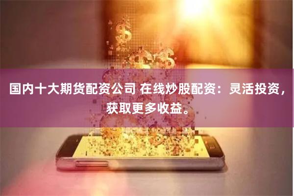 国内十大期货配资公司 在线炒股配资：灵活投资，获取更多收益。