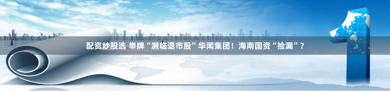 配资炒股选 举牌“濒临退市股”华闻集团！海南国资“捡漏”？