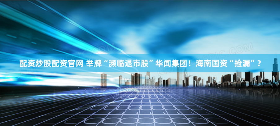配资炒股配资官网 举牌“濒临退市股”华闻集团！海南国资“捡漏”？