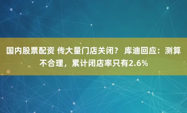 国内股票配资 传大量门店关闭？ 库迪回应：测算不合理，累计闭店率只有2.6%
