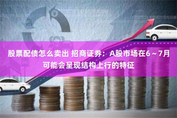 股票配债怎么卖出 招商证券：A股市场在6～7月可能会呈现结构上行的特征