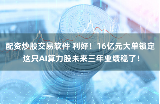 配资炒股交易软件 利好！16亿元大单锁定 这只AI算力股未来三年业绩稳了！