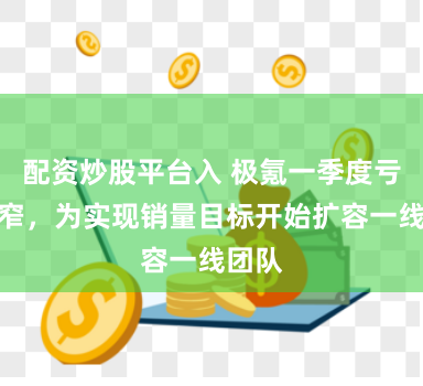 配资炒股平台入 极氪一季度亏损收窄，为实现销量目标开始扩容一线团队