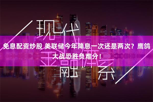 免息配资炒股 美联储今年降息一次还是两次？鹰鸽大战恐胜负难分！
