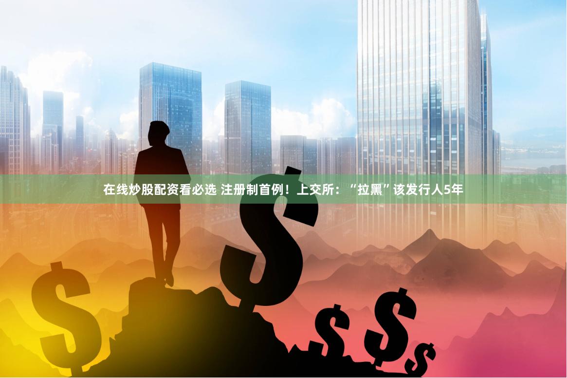在线炒股配资看必选 注册制首例！上交所：“拉黑”该发行人5年
