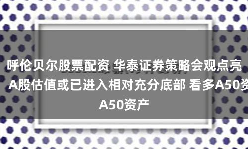 呼伦贝尔股票配资 华泰证券策略会观点亮相：A股估值或已进入相对充分底部 看多A50资产