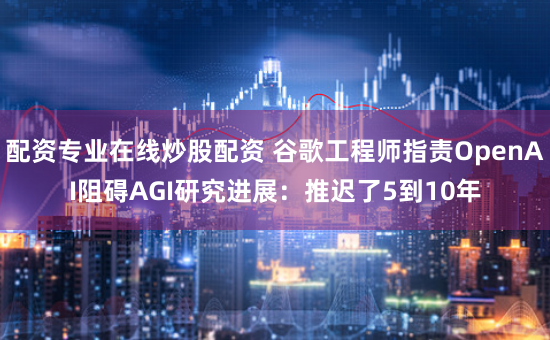 配资专业在线炒股配资 谷歌工程师指责OpenAI阻碍AGI研究进展：推迟了5到10年