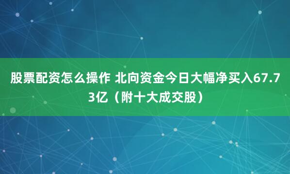 股票配资怎么操作 北向资金今日大幅净买入67.73亿（附十大成交股）