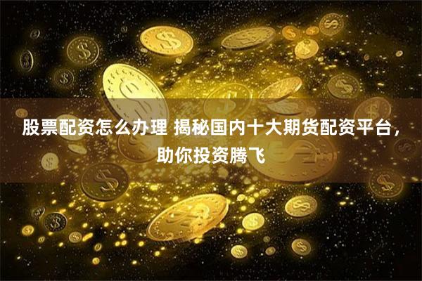 股票配资怎么办理 揭秘国内十大期货配资平台，助你投资腾飞