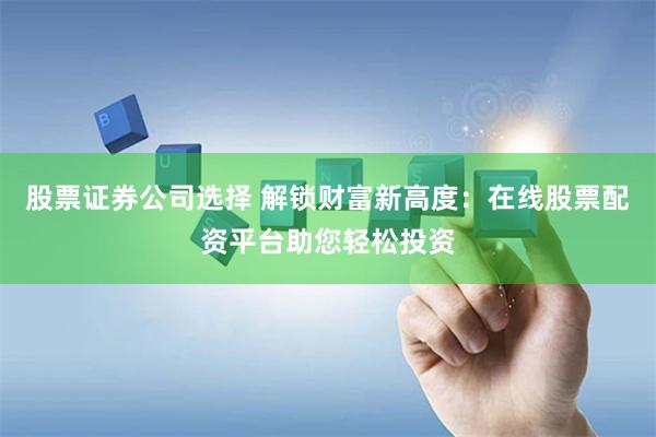 股票证券公司选择 解锁财富新高度：在线股票配资平台助您轻松投资