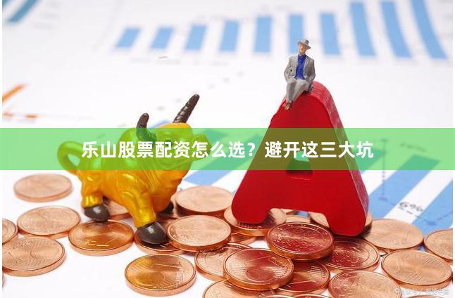 乐山股票配资怎么选？避开这三大坑